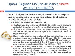 Lição 4 –Segundo Discurso de Moisés OBEDECE!
AVISOS E EXORTAÇÕES
133
 Vejamos alguns versículos em que Moisés mostra ao povo
que as bênçãos são consequência natural da obediência
através de avisos e exortações:
 7.3 NEM TE APARENTARÁS COM ELAS.
 Qualquer convívio íntimo ou afinidade do crente com o descrente
acabará destruindo a separação e a santidade do povo de Deus.
 É o caso do casamento misto, do crente com o incrédulo, ou
amizade íntima com incrédulos, que podem desviar o crente de
seguir a Deus (v. 4)
 O crente não deve ter comunhão espiritual com aqueles que vivem
o sistema iníquo do mundo (ver Mt 9.11 nota; 2Co 6.14 nota) deve
reprovar abertamente o pecado deles (Jo 7.7; Ef 5.11 nota), deve ser
sal e luz do mundo para eles (Mt 5.13,14), deve amá-los (Jo 3.16), e
deve procurar ganhá-los para Cristo (Mc 16.15; Jd 22,23).
 Da parte do mundo, o verdadeiro cristão terá tribulação (Jo 16.33),
ódio (Jo 15.19), perseguição (Mt 5.10-12) e sofrimento em geral (Rm
8.22,23; 1Pe 2.19-21). Satanás, usando as atrações do mundo, faz
um esforço incessante para destruir a vida de Deus dentro do
cristão (2Co 11.3; 1Pe 5.8).
 