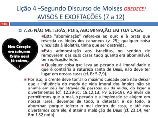 Lição 4 –Segundo Discurso de Moisés OBEDECE!
AVISOS E EXORTAÇÕES (7 a 12)
135
 7.26 NÃO METERÁS, POIS, ABOMINAÇÃO EM TUA CASA.
Esta "abominação" refere-se ao ouro e à prata que
revestia os ídolos dos cananeus (v. 25); qualquer coisa
vinculada à idolatria, tinha que ser destruída.
Esta admoestação aos israelitas, no sentido de
removerem das suas casas tudo quanto era abominável,
tem aplicação hoje.
 Qualquer coisa que leva ao pecado e à imoralidade e
que é contrária à natureza santa de Deus, não deve ter
lugar em nossas casas (cf. Ez 5.7,9).
 Por isso, o crente deve tomar o máximo cuidado para não deixar
que a influência do modo de vida imoral dos ímpios não se
aninhe em seu lar através de pessoas ou da mídia, do lazer e
divertimentos (cf. 12.29-31; 18.12,13; Pv 6.16-19). Ao invés de
permitirmos que o mal, o pecado e a impiedade se alojem em
nossos lares, devemos de todo, a detestar; e de todo, a
abominar, porque tolerar o mal dentro de casa, e até nos
divertirmos com ele, é atrair a maldição de Deus (cf. 23.14; ver
Rm 1.32 nota).
 