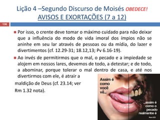 Lição 4 –Segundo Discurso de Moisés OBEDECE!
AVISOS E EXORTAÇÕES (7 a 12)
136
 Por isso, o crente deve tomar o máximo cuidado para não deixar
que a influência do modo de vida imoral dos ímpios não se
aninhe em seu lar através de pessoas ou da mídia, do lazer e
divertimentos (cf. 12.29-31; 18.12,13; Pv 6.16-19).
 Ao invés de permitirmos que o mal, o pecado e a impiedade se
alojem em nossos lares, devemos de todo, a detestar; e de todo,
a abominar, porque tolerar o mal dentro de casa, e até nos
divertirmos com ele, é atrair a
maldição de Deus (cf. 23.14; ver
Rm 1.32 nota).
 