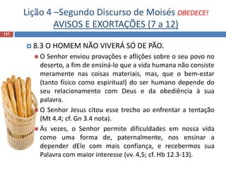 Lição 4 –Segundo Discurso de Moisés OBEDECE!
AVISOS E EXORTAÇÕES (7 a 12)
137
 8.3 O HOMEM NÃO VIVERÁ SÓ DE PÃO.
 O Senhor enviou provações e aflições sobre o seu povo no
deserto, a fim de ensiná-lo que a vida humana não consiste
meramente nas coisas materiais, mas, que o bem-estar
(tanto físico como espiritual) do ser humano depende do
seu relacionamento com Deus e da obediência à sua
palavra.
 O Senhor Jesus citou esse trecho ao enfrentar a tentação
(Mt 4.4; cf. Gn 3.4 nota).
 Às vezes, o Senhor permite dificuldades em nossa vida
como uma forma de, paternalmente, nos ensinar a
depender dEle com mais confiança, e recebermos sua
Palavra com maior interesse (vv. 4,5; cf. Hb 12.3-13).
 