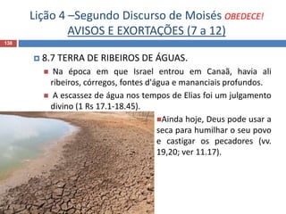 Lição 4 –Segundo Discurso de Moisés OBEDECE!
AVISOS E EXORTAÇÕES (7 a 12)
138
 8.7 TERRA DE RIBEIROS DE ÁGUAS.
 Na época em que Israel entrou em Canaã, havia ali
ribeiros, córregos, fontes d'água e mananciais profundos.
 A escassez de água nos tempos de Elias foi um julgamento
divino (1 Rs 17.1-18.45).
Ainda hoje, Deus pode usar a
seca para humilhar o seu povo
e castigar os pecadores (vv.
19,20; ver 11.17).
 