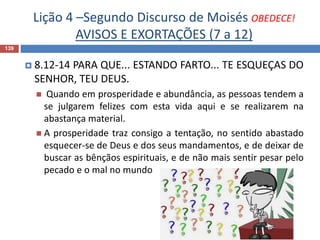 Lição 4 –Segundo Discurso de Moisés OBEDECE!
AVISOS E EXORTAÇÕES (7 a 12)
139
 8.12-14 PARA QUE... ESTANDO FARTO... TE ESQUEÇAS DO
SENHOR, TEU DEUS.
 Quando em prosperidade e abundância, as pessoas tendem a
se julgarem felizes com esta vida aqui e se realizarem na
abastança material.
 A prosperidade traz consigo a tentação, no sentido abastado
esquecer-se de Deus e dos seus mandamentos, e de deixar de
buscar as bênçãos espirituais, e de não mais sentir pesar pelo
pecado e o mal no mundo
 