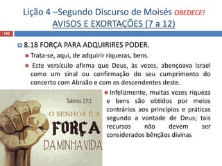 Lição 4 –Segundo Discurso de Moisés OBEDECE!
AVISOS E EXORTAÇÕES (7 a 12)
140
 8.18 FORÇA PARA ADQUIRIRES PODER.
 Trata-se, aqui, de adquirir riquezas, bens.
 Este versículo afirma que Deus, às vezes, abençoava Israel
como um sinal ou confirmação do seu cumprimento do
concerto com Abraão e com os descendentes deste.
 Infelizmente, muitas vezes riqueza
e bens são obtidos por meios
contrários aos princípios e práticas
segundo a vontade de Deus; tais
recursos não devem ser
considerados bênçãos divinas
 