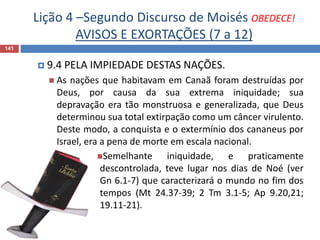 Lição 4 –Segundo Discurso de Moisés OBEDECE!
AVISOS E EXORTAÇÕES (7 a 12)
141
 9.4 PELA IMPIEDADE DESTAS NAÇÕES.
 As nações que habitavam em Canaã foram destruídas por
Deus, por causa da sua extrema iniquidade; sua
depravação era tão monstruosa e generalizada, que Deus
determinou sua total extirpação como um câncer virulento.
Deste modo, a conquista e o extermínio dos cananeus por
Israel, era a pena de morte em escala nacional.
Semelhante iniquidade, e praticamente
descontrolada, teve lugar nos dias de Noé (ver
Gn 6.1-7) que caracterizará o mundo no fim dos
tempos (Mt 24.37-39; 2 Tm 3.1-5; Ap 9.20,21;
19.11-21).
 