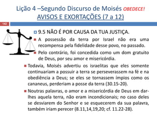 Lição 4 –Segundo Discurso de Moisés OBEDECE!
AVISOS E EXORTAÇÕES (7 a 12)
142
 9.5 NÃO É POR CAUSA DA TUA JUSTIÇA.
 A possessão da terra por Israel não era uma
recompensa pela fidelidade desse povo, no passado.
 Pelo contrário, foi concedida como um dom gratuito
de Deus, por seu amor e misericórdia.
 Todavia, Moisés advertiu os israelitas que eles somente
continuariam a possuir a terra se perseverassem na fé e na
obediência a Deus; se eles se tornassem ímpios como os
cananeus, perderiam a posse da terra (30.15-20).
 Noutras palavras, o amor e a misericórdia de Deus em dar-
lhes aquela terra, não eram incondicionais; no caso deles
se desviarem do Senhor e se esquecerem da sua palavra,
também iriam perecer (8.11,14,19,20; cf. 11.22-28).
 