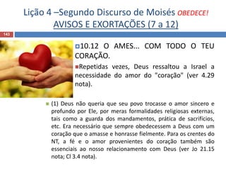 Lição 4 –Segundo Discurso de Moisés OBEDECE!
AVISOS E EXORTAÇÕES (7 a 12)
143
10.12 O AMES... COM TODO O TEU
CORAÇÃO.
Repetidas vezes, Deus ressaltou a Israel a
necessidade do amor do "coração" (ver 4.29
nota).
 (1) Deus não queria que seu povo trocasse o amor sincero e
profundo por Ele, por meras formalidades religiosas externas,
tais como a guarda dos mandamentos, prática de sacrifícios,
etc. Era necessário que sempre obedecessem a Deus com um
coração que o amasse e honrasse fielmente. Para os crentes do
NT, a fé e o amor provenientes do coração também são
essenciais ao nosso relacionamento com Deus (ver Jo 21.15
nota; Cl 3.4 nota).
 