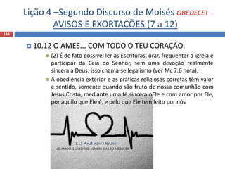 Lição 4 –Segundo Discurso de Moisés OBEDECE!
AVISOS E EXORTAÇÕES (7 a 12)
144
 10.12 O AMES... COM TODO O TEU CORAÇÃO.
 (2) É de fato possível ler as Escrituras, orar, frequentar a igreja e
participar da Ceia do Senhor, sem uma devoção realmente
sincera a Deus; isso chama-se legalismo (ver Mc 7.6 nota).
 A obediência exterior e as práticas religiosas corretas têm valor
e sentido, somente quando são fruto de nossa comunhão com
Jesus Cristo, mediante uma fé sincera nEle e com amor por Ele,
por aquilo que Ele é, e pelo que Ele tem feito por nós
 