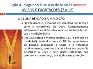Lição 4 –Segundo Discurso de Moisés OBEDECE!
AVISOS E EXORTAÇÕES (7 a 12)
146
 11.26 A BÊNÇÃO E A MALDIÇÃO.
 (1) Infelizmente, a maioria dos israelitas não levou a
sério a advertência de Deus. Constantemente
adotavam os caminhos dos ímpios e então padeciam
sob a maldição divina.
 (2) Deus coloca a mesma escolha (i.e., "a bênção e a
maldição") diante do crente do NT. Se renunciarmos
ao pecado, seguirmos a Cristo e o servirmos
continuamente, teremos sua bênção e seu poder. Se
deixarmos a Deus e seus justos caminhos, não
teremos a sua presença, sua ajuda e sua proteção.
 