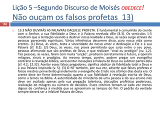 Lição 5 –Segundo Discurso de Moisés OBEDECE!
Não ouçam os falsos profetas 13)
150
 13.3 NÃO OUVIRÁS AS PALAVRAS DAQUELE PROFETA. É fundamental à comunhão do crente
com o Senhor, a sua fidelidade a Deus e à Palavra revelada dEle (8.3). Os versículos 1-5
mostram que a tentação visando a destruir nossa lealdade a Deus, às vezes surge através de
pessoas parecendo espirituais. Várias inferências decorrem disso, para nossa vida como
crentes. (1) Deus, às vezes, testa a sinceridade do nosso amor e dedicação a Ele e à sua
Palavra (cf. 8.2). (2) Deus, às vezes, nos prova permitindo que surja entre o seu povo,
pessoas afirmando que são profetas de Deus, e que realizam "sinal ou prodígio" (vv. 1,2).
Tais pessoas, às vezes, falam com muita "unção", predizem corretamente o futuro, e operam
milagres, sinais e prodígios. Ao mesmo tempo, porém, podem pregar um evangelho
contrário à revelação bíblica, acrescentar inovações à Palavra de Deus ou subtrair partes dela
(cf. 4.2; 12.32). Aceitar esses falsos pregadores, significa abdicar da fidelidade total a Deus e
à sua Palavra inspirada (v. 5). (3) O NT também, por sua vez, adverte que falsos profetas e
falsos mestres perverterão grandemente o evangelho de Cristo nos últimos dias desta era. O
crente deve ter firme determinação quanto a sua fidelidade à revelação escrita de Deus,
como a temos na Bíblia. A autenticidade do ministério de uma pessoa e do seu ensino não
deve ser avaliada apenas pela sua pregação talentosa, alocuções proféticas poderosas,
realização de milagres ou número de decisões. Esses critérios tornam-se cada vez menos
dignos de confiança à medida que se aproximam os tempos do fim. O padrão da verdade
sempre deverá ser a infalível Palavra de Deus
 