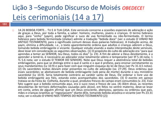 Lição 3 –Segundo Discurso de Moisés OBEDECE!
Leis cerimoniais (14 a 17)
151
 14.26 BEBIDA FORTE... TU E A TUA CASA. Este versículo concerne a ocasiões especiais de adoração e ação
de graças a Deus, por toda a família, a saber: homens, mulheres, jovens e crianças. O termo hebraico
aqui, para "vinho" (yayin), pode significar o suco de uva fermentado ou não-fermentado. O termo
hebraico para bebida fermentada (shekar) admite a tradução "bebida doce" (ver o estudo O VINHO NO
ANTIGO TESTAMENTO, para o significado comum dessas duas palavras hebraicas). A tradução acima, de
yayin, elimina a dificuldade, i.e., o texto aparentemente ordena que adultos e crianças adorem a Deus,
tomando bebida embriagante e viciante. Qualquer estudo visando a exata interpretação deste versículo,
deve levar em consideração as seguintes observações. (1) O propósito do culto de adoração era "para que
aprendas a temer ao SENHOR, teu Deus, todos os dias" (v. 23). A fim de adorar a Deus devidamente, e a
aprender a temê-lo, é necessário ao adorador estar totalmente sóbrio e temperante (ver Ef 5.18 nota; 1
Ts 5.6 nota; ver o estudo O TEMOR DO SENHOR). Note que Deus requer a abstinência total de bebidas
embriagantes, para que se distinga entre o que é santo e o que é profano, para ensinar corretamente os
seus mandamentos (Lv 10.9) e para fazer com que ninguém esqueça da lei de Deus (ver Pv 31.4,5 notas).
(2) Os sacerdotes levitas deviam estar presentes no culto de adoração (vv. 27-29). Deus ordenou que
esses sacerdotes se abstivessem de bebida embriagante (sob pena de morte) durante o seu ministério
sacerdotal (Lv 10.9). Seria totalmente contrário ao caráter santo de Deus, Ele ordenar o livre uso de
bebida embriagante aos fiéis, estando estes acompanhados dos sacerdotes. (3) O evento em apreço
tratava-se da Festa da -Colheita, durante a qual, produtos frescos do campo eram consumidos (v. 23). Esse
fato sugere que a bebida consumida aqui, era o suco novo e fresco de uva. (4) Além disso, as recentes
descobertas de terríveis deformações causadas pelo álcool, em fetos no ventre materno, deve-se levar
em conta, antes de alguém afirmar que um Deus onisciente, abençoou, aprovou ou ordenou que pais,
mães e crianças israelitas se "regozijassem" diante dEle, tomando bebida alcoólica e viciante (ver Pv 23.31
nota; ver o estudo O VINHO NOS TEMPOS DO NOVO TESTAMENTO (2))
 