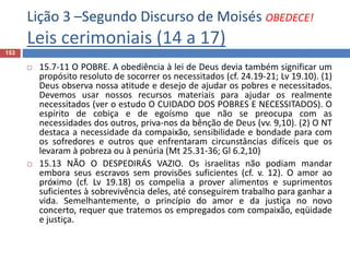 Lição 3 –Segundo Discurso de Moisés OBEDECE!
Leis cerimoniais (14 a 17)
153
 15.7-11 O POBRE. A obediência à lei de Deus devia também significar um
propósito resoluto de socorrer os necessitados (cf. 24.19-21; Lv 19.10). (1)
Deus observa nossa atitude e desejo de ajudar os pobres e necessitados.
Devemos usar nossos recursos materiais para ajudar os realmente
necessitados (ver o estudo O CUIDADO DOS POBRES E NECESSITADOS). O
espírito de cobiça e de egoísmo que não se preocupa com as
necessidades dos outros, priva-nos da bênção de Deus (vv. 9,10). (2) O NT
destaca a necessidade da compaixão, sensibilidade e bondade para com
os sofredores e outros que enfrentaram circunstâncias difíceis que os
levaram à pobreza ou à penúria (Mt 25.31-36; Gl 6.2,10)
 15.13 NÃO O DESPEDIRÁS VAZIO. Os israelitas não podiam mandar
embora seus escravos sem provisões suficientes (cf. v. 12). O amor ao
próximo (cf. Lv 19.18) os compelia a prover alimentos e suprimentos
suficientes à sobrevivência deles, até conseguirem trabalho para ganhar a
vida. Semelhantemente, o princípio do amor e da justiça no novo
concerto, requer que tratemos os empregados com compaixão, eqüidade
e justiça.
 