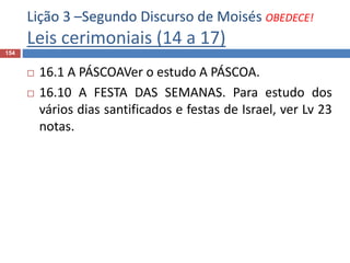 Lição 3 –Segundo Discurso de Moisés OBEDECE!
Leis cerimoniais (14 a 17)
154
 16.1 A PÁSCOAVer o estudo A PÁSCOA.
 16.10 A FESTA DAS SEMANAS. Para estudo dos
vários dias santificados e festas de Israel, ver Lv 23
notas.
 