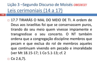 Lição 3 –Segundo Discurso de Moisés OBEDECE!
Leis cerimoniais (14 a 17)
155
 17.7 TIRARÁS O MAL DO MEIO DE TI. A ordem de
Deus aos israelitas foi que se conservassem puros,
tirando do seu meio quem vivesse impiamente e
transgredisse o seu concerto. O NT também
ordena que a congregação discipline membros que
pecam e que exclua do rol de membros aqueles
que continuam vivendo em pecado e imoralidade
(ver Mt 18.15-17; 1 Co 5.1-13; cf. 2
 Co 2.6,7).
 