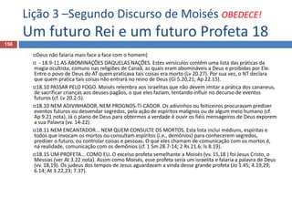 Lição 3 –Segundo Discurso de Moisés OBEDECE!
Um futuro Rei e um futuro Profeta 18
156
Deus não falaria mais face a face com o homem)
 - 18.9-11 AS ABOMINAÇÕES DAQUELAS NAÇÕES. Estes versículos contêm uma lista das práticas da
magia ocultista, comuns nas religiões de Canaã, as quais eram abomináveis a Deus e proibidas por Ele.
Entre o povo de Deus do AT quem praticava tais coisas era morto (Lv 20.27). Por sua vez, o NT declara
que quem pratica tais coisas não entrará no reino de Deus (Gl 5.20,21; Ap 22.15).
18.10 PASSAR PELO FOGO. Moisés relembra aos israelitas que não devem imitar a prática dos cananeus,
de sacrificar crianças aos deuses pagãos, o que eles faziam, tentando influir no decurso de eventos
futuros (cf. Lv 20.2-5).
18.10 NEM ADIVINHADOR, NEM PROGNOS-TI-CADOR. Os adivinhos ou feiticeiros procuravam predizer
eventos futuros ou desvendar segredos, pela ação de espíritos malignos ou de algum meio humano (cf.
Ap 9.21 nota). Já o plano de Deus para obtermos a verdade é ouvir os fiéis mensageiros de Deus exporem
a sua Palavra (vv. 14-22).
18.11 NEM ENCANTADOR... NEM QUEM CONSULTE OS MORTOS. Esta lista inclui médiuns, espíritas e
todos que invocam os mortos ou consultam espíritos (i.e., demônios) para conhecerem segredos,
predizer o futuro, ou controlar coisas e pessoas. O que eles chamam de comunicação com os mortos é,
na realidade, comunicação com os demônios (cf. 1 Sm 28.7-14; 2 Rs 21.6; Is 8.19).
18.15 UM PROFETA... COMO EU. O excelso profeta semelhante a Moisés (vv. 15,18 ) foi Jesus Cristo, o
Messias (ver At 3.22 nota). Assim como Moisés, esse profeta seria um israelita e falaria a palavra de Deus
(vv. 18,19). Os judeus dos tempos de Jesus aguardavam a vinda desse grande profeta (Jo 1.45; 4.19,29;
6.14; At 3.22,23; 7.37).
 