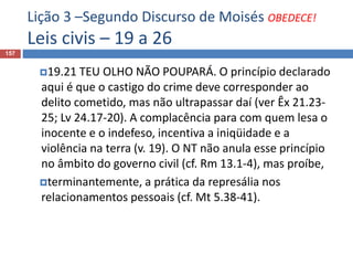 Lição 3 –Segundo Discurso de Moisés OBEDECE!
Leis civis – 19 a 26
157
19.21 TEU OLHO NÃO POUPARÁ. O princípio declarado
aqui é que o castigo do crime deve corresponder ao
delito cometido, mas não ultrapassar daí (ver Êx 21.23-
25; Lv 24.17-20). A complacência para com quem lesa o
inocente e o indefeso, incentiva a iniqüidade e a
violência na terra (v. 19). O NT não anula esse princípio
no âmbito do governo civil (cf. Rm 13.1-4), mas proíbe,
terminantemente, a prática da represália nos
relacionamentos pessoais (cf. Mt 5.38-41).
 