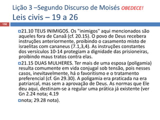 Lição 3 –Segundo Discurso de Moisés OBEDECE!
Leis civis – 19 a 26
158
21.10 TEUS INIMIGOS. Os "inimigos" aqui mencionados são
aqueles fora de Canaã (cf. 20.15). O povo de Deus recebera
instruções anteriormente, proibindo o casamento misto de
israelitas com cananeus (7.1,3,4). As instruções constantes
dos versículos 10-14 protegiam a dignidade das prisioneiras,
proibindo maus tratos contra elas.
21.15 DUAS MULHERES. Ter mais de uma esposa (poligamia)
resulta comumente em vida conjugal sob tensão, pois nesses
casos, inevitavelmente, há o favoritismo e o tratamento
preferencial (cf. Gn 29.30). A poligamia era praticada na era
patriarcal, mas sem a aprovação de Deus. As normas que Ele
deu aqui, destinam-se a regular uma prática já existente (ver
Gn 2.24 nota; 4.19
nota; 29.28 nota).
 