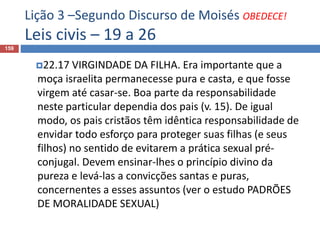 Lição 3 –Segundo Discurso de Moisés OBEDECE!
Leis civis – 19 a 26
159
22.17 VIRGINDADE DA FILHA. Era importante que a
moça israelita permanecesse pura e casta, e que fosse
virgem até casar-se. Boa parte da responsabilidade
neste particular dependia dos pais (v. 15). De igual
modo, os pais cristãos têm idêntica responsabilidade de
envidar todo esforço para proteger suas filhas (e seus
filhos) no sentido de evitarem a prática sexual pré-
conjugal. Devem ensinar-lhes o princípio divino da
pureza e levá-las a convicções santas e puras,
concernentes a esses assuntos (ver o estudo PADRÕES
DE MORALIDADE SEXUAL)
 