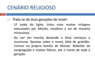 CENÁRIO RELIGIOSO
16
 Trata-se de duas gerações de Israel:
• 1ª saída do Egito, tinha visto muitos milagres
executados por Moisés, recebera a Lei de maneira
miraculosa.
• Ao sair em marcha deixando o Sinai começou a
murmurar. Queixas sobre o maná, falta de gratidão.
Ciúmes na própria família de Moisés. Rebelião da
congregação e muitos líderes, até a morte de toda a
geração.
 