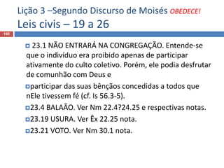 Lição 3 –Segundo Discurso de Moisés OBEDECE!
Leis civis – 19 a 26
160
 23.1 NÃO ENTRARÁ NA CONGREGAÇÃO. Entende-se
que o indivíduo era proibido apenas de participar
ativamente do culto coletivo. Porém, ele podia desfrutar
de comunhão com Deus e
participar das suas bênçãos concedidas a todos que
nEle tivessem fé (cf. Is 56.3-5).
23.4 BALAÃO. Ver Nm 22.4?24.25 e respectivas notas.
23.19 USURA. Ver Êx 22.25 nota.
23.21 VOTO. Ver Nm 30.1 nota.
 