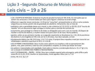 Lição 3 –Segundo Discurso de Moisés OBEDECE!
Leis civis – 19 a 26
161
 24.1 ESCRITO DE REPÚDIO. O divórcio resulta do pecado humano (cf. Mt 19.8). As instruções que se
acham nos versículos 1-4 foram dadas por Deus para regular o divórcio no Israel antigo.
Observe o seguinte nesses versículos: (1) O termo "coisa feia", provavelmente se refira a certa conduta
vergonhosa ou imoral, porém não da gravidade do adultério. Certamente não se trata de
adultério, pois a penalidade deste era a morte, e não o divórcio (cf. 22.13-22; Lv 20.10). (2) O "escrito de
repúdio" era um documento legal entregue à mulher, para a rescisão do contrato do
casamento, para protegê-la e liberá-la de todas as obrigações para com o seu ex-marido. (3) Depois de
receber o escrito de divórcio, a mulher estava livre para casar-se de novo. Nunca poderia,
porém, voltar ao seu primeiro marido, se o segundo casamento se dissolvesse (vv. 2-4). (4) A ocorrência
do divórcio é uma tragédia (cf. Ml 2.16; ver Gn 2.24 nota), mas não é pecado, se tiver
fundamento bíblico (ver Mt 19.9 nota; 1 Co 7.15 nota). O próprio Deus repudiou Israel por causa da sua
infidelidade e adultério espiritual (Is 50.1; Jr 3.1,6-8).
24.14 POBRE E NECESSITADO. Deus muitas vezes advertiu os israelitas a não se aproveitarem dos
pobres, mas, pelo contrário, tratá-los com compaixão e respeito. O crente que deixar de tratar
os pobres e necessitados com eqüidade, trará sobre si mesmo a condenação divina (v. 15; cf. Tg 5.1-6;
ver o estudo O CUIDADO DOS POBRES E NECESSITADOS)
24.17 ESTRANGEIRO... ÓRFÃO... VIÚVA. Deus tem cuidado especial pelo estrangeiro, pelo órfão e pela
viúva (Êx 22.21,22; 23.9). Auxiliar os necessitados, muito agrada a Deus (ver Lc 7.13
nota; Hb 13.2; Tg 1.27
 