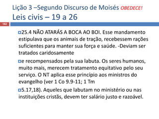 Lição 3 –Segundo Discurso de Moisés OBEDECE!
Leis civis – 19 a 26
162
25.4 NÃO ATARÁS A BOCA AO BOI. Esse mandamento
estipulava que os animais de tração, recebessem rações
suficientes para manter sua força e saúde. -Deviam ser
tratados caridosamente
e recompensados pela sua labuta. Os seres humanos,
muito mais, merecem tratamento equitativo pelo seu
serviço. O NT aplica esse princípio aos ministros do
evangelho (ver 1 Co 9.9-11; 1 Tm
5.17,18). Aqueles que labutam no ministério ou nas
instituições cristãs, devem ter salário justo e razoável.
 