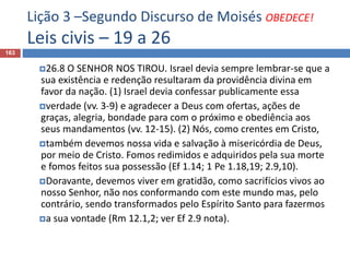 Lição 3 –Segundo Discurso de Moisés OBEDECE!
Leis civis – 19 a 26
163
26.8 O SENHOR NOS TIROU. Israel devia sempre lembrar-se que a
sua existência e redenção resultaram da providência divina em
favor da nação. (1) Israel devia confessar publicamente essa
verdade (vv. 3-9) e agradecer a Deus com ofertas, ações de
graças, alegria, bondade para com o próximo e obediência aos
seus mandamentos (vv. 12-15). (2) Nós, como crentes em Cristo,
também devemos nossa vida e salvação à misericórdia de Deus,
por meio de Cristo. Fomos redimidos e adquiridos pela sua morte
e fomos feitos sua possessão (Ef 1.14; 1 Pe 1.18,19; 2.9,10).
Doravante, devemos viver em gratidão, como sacrifícios vivos ao
nosso Senhor, não nos conformando com este mundo mas, pelo
contrário, sendo transformados pelo Espírito Santo para fazermos
a sua vontade (Rm 12.1,2; ver Ef 2.9 nota).
 