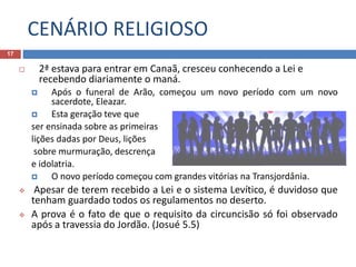 CENÁRIO RELIGIOSO
17
 2ª estava para entrar em Canaã, cresceu conhecendo a Lei e
recebendo diariamente o maná.
 Após o funeral de Arão, começou um novo período com um novo
sacerdote, Eleazar.
 Esta geração teve que
ser ensinada sobre as primeiras
lições dadas por Deus, lições
sobre murmuração, descrença
e idolatria.
 O novo período começou com grandes vitórias na Transjordânia.
 Apesar de terem recebido a Lei e o sistema Levítico, é duvidoso que
tenham guardado todos os regulamentos no deserto.
 A prova é o fato de que o requisito da circuncisão só foi observado
após a travessia do Jordão. (Josué 5.5)
 