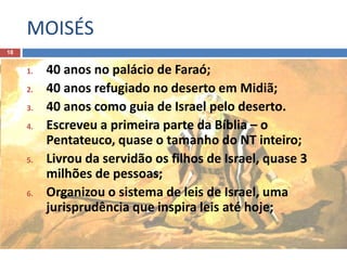MOISÉS
18
1. 40 anos no palácio de Faraó;
2. 40 anos refugiado no deserto em Midiã;
3. 40 anos como guia de Israel pelo deserto.
4. Escreveu a primeira parte da Bíblia – o
Pentateuco, quase o tamanho do NT inteiro;
5. Livrou da servidão os filhos de Israel, quase 3
milhões de pessoas;
6. Organizou o sistema de leis de Israel, uma
jurisprudência que inspira leis até hoje;
 