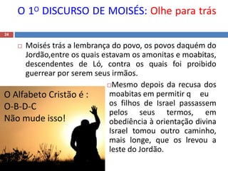 O 1O DISCURSO DE MOISÉS: Olhe para trás
24
 Moisés trás a lembrança do povo, os povos daquém do
Jordão,entre os quais estavam os amonitas e moabitas,
descendentes de Ló, contra os quais foi proibido
guerrear por serem seus irmãos.
Mesmo depois da recusa dos
moabitas em permitir q eu
os filhos de Israel passassem
pelos seus termos, em
obediência à orientação divina
Israel tomou outro caminho,
mais longe, que os lrevou a
leste do Jordão.
 
