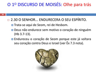 O 1O DISCURSO DE MOISÉS: Olhe para trás
26
 2.30 O SENHOR... ENDURECERA O SEU ESPÍRITO.
 Trata-se aqui de Seom, rei de Hesbom.
 Deus não endurece sem motivo o coração de ninguém
(Hb 3.7-13).
 Endureceu o coração de Seom porque este já voltara
seu coração contra Deus e Israel (ver Êx 7.3 nota).
 
