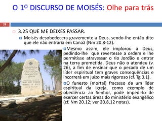 O 1O DISCURSO DE MOISÉS: Olhe para trás
28
 3.25 QUE ME DEIXES PASSAR.
 Moisés desobedecera gravemente a Deus, sendo-lhe então dito
que ele não entraria em Canaã (Nm 20.8-12).
Mesmo assim, ele implorou a Deus,
pedindo-lhe que revertesse a ordem e lhe
permitisse atravessar o rio Jordão e entrar
na terra prometida. Deus não o atendeu (v.
26), a fim de ensinar que o pecado de um
líder espiritual tem graves consequências e
incorrerá em juízo mais rigoroso (cf. Tg 3.1).
O funesto (mortal) fracasso de um líder
espiritual da igreja, como exemplo de
obediência ao Senhor, pode impedi-lo de
exercer certas áreas do ministério evangélico
(cf. Nm 20.12; ver 20.8,12 notas).
 