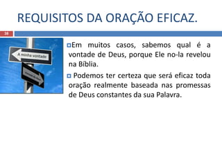 REQUISITOS DA ORAÇÃO EFICAZ.
38
Em muitos casos, sabemos qual é a
vontade de Deus, porque Ele no-la revelou
na Bíblia.
 Podemos ter certeza que será eficaz toda
oração realmente baseada nas promessas
de Deus constantes da sua Palavra.
 