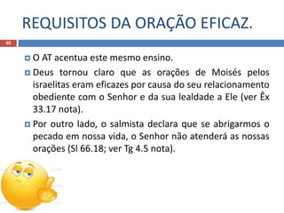 REQUISITOS DA ORAÇÃO EFICAZ.
40
 O AT acentua este mesmo ensino.
 Deus tornou claro que as orações de Moisés pelos
israelitas eram eficazes por causa do seu relacionamento
obediente com o Senhor e da sua lealdade a Ele (ver Êx
33.17 nota).
 Por outro lado, o salmista declara que se abrigarmos o
pecado em nossa vida, o Senhor não atenderá as nossas
orações (Sl 66.18; ver Tg 4.5 nota).
 