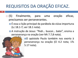 REQUISITOS DA ORAÇÃO EFICAZ.
42
 (5) Finalmente, para uma oração eficaz,
precisamos ser perseverantes.
 É essa a lição principal da parábola da viúva importuna
(Lc 18.1-7; ver 18.1 nota).
 A instrução de Jesus: “Pedi... buscai... batei”, ensina a
perseverança na oração (ver Mt 7.7,8 nota).
O apóstolo Paulo também nos exorta à
perseverança na oração (Cl 4.2 nota; 1Ts
5.17 nota).
 