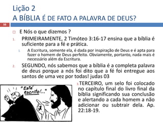 Lição 2
A BÍBLIA É DE FATO A PALAVRA DE DEUS?
56
 E Nós o que dizemos ?
1. PRIMEIRAMENTE, 2 Timóteo 3:16-17 ensina que a bíblia é
suficiente para a fé e prática.
1. A Escritura, somente ela, é dada por inspiração de Deus e é apta para
fazer o homem de Deus perfeito. Obviamente, portanto, nada mais é
necessário além da Escritura.
2. SEGUNDO, nós sabemos que a bíblia é a completa palavra
de deus porque a nós foi dito que a fé foi entregue aos
santos de uma vez por todas! judas 03
3.TERCEIRO, um selo foi colocado
no capítulo final do livro final da
bíblia significando sua conclusão
e alertando a cada homem a não
adicionar ou subtrair dela. Ap.
22:18-19.
 
