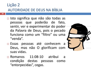 Lição 2
AUTORIDADE DE DEUS NA BÍBLIA
59
 Isto significa que não são todas as
pessoas que poderão de fato,
sentir, ver e experimentar do poder
da Palavra de Deus, pois o pecado
funciona como um “filtro” ou uma
“venda”.
 Essas pessoas até conhecem a
Deus, mas não O glorificam com
suas vidas.
 Romanos 11:08-10 atribui a
condição destas pessoas como
“entorpecidas”, cegas.
 