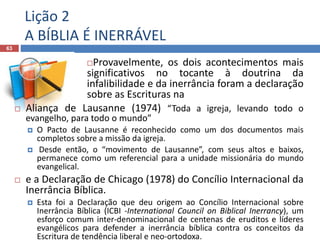 Lição 2
A BÍBLIA É INERRÁVEL
63
Provavelmente, os dois acontecimentos mais
significativos no tocante à doutrina da
infalibilidade e da inerrância foram a declaração
sobre as Escrituras na
 Aliança de Lausanne (1974) “Toda a igreja, levando todo o
evangelho, para todo o mundo”
 O Pacto de Lausanne é reconhecido como um dos documentos mais
completos sobre a missão da igreja.
 Desde então, o “movimento de Lausanne”, com seus altos e baixos,
permanece como um referencial para a unidade missionária do mundo
evangelical.
 e a Declaração de Chicago (1978) do Concílio Internacional da
Inerrância Bíblica.
 Esta foi a Declaração que deu origem ao Concílio Internacional sobre
Inerrância Bíblica (ICBI -International Council on Biblical Inerrancy), um
esforço comum inter-denominacional de centenas de eruditos e líderes
evangélicos para defender a inerrância bíblica contra os conceitos da
Escritura de tendência liberal e neo-ortodoxa.
 