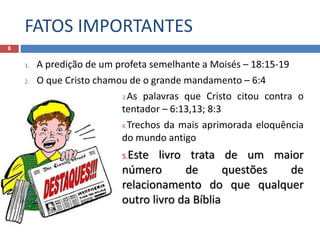 FATOS IMPORTANTES
8
1. A predição de um profeta semelhante a Moisés – 18:15-19
2. O que Cristo chamou de o grande mandamento – 6:4
3.As palavras que Cristo citou contra o
tentador – 6:13,13; 8:3
4.Trechos da mais aprimorada eloquência
do mundo antigo
5.Este livro trata de um maior
número de questões de
relacionamento do que qualquer
outro livro da Bíblia
 