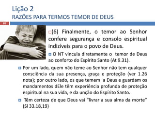 Lição 2
RAZÕES PARA TERMOS TEMOR DE DEUS
86
(6) Finalmente, o temor ao Senhor
confere segurança e consolo espiritual
indizíveis para o povo de Deus.
 O NT vincula diretamente o temor de Deus
ao conforto do Espírito Santo (At 9.31).
 Por um lado, quem não teme ao Senhor não tem qualquer
consciência da sua presença, graça e proteção (ver 1.26
nota); por outro lado, os que temem a Deus e guardam os
mandamentos dEle têm experiência profunda de proteção
espiritual na sua vida, e da unção do Espírito Santo.
 Têm certeza de que Deus vai “livrar a sua alma da morte”
(Sl 33.18,19)
 