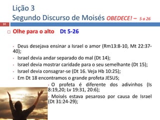 Lição 3
Segundo Discurso de Moisés OBEDECE! – 5 a 26
91
 Olhe para o alto Dt 5-26
• Deus desejava ensinar a Israel o amor (Rm13:8-10, Mt 22:37-
40);
• Israel devia andar separado do mal (Dt 14);
• Israel devia mostrar caridade para o seu semelhante (Dt 15);
• Israel devia consagrar-se (Dt 16. Veja Hb 10:25);
• Em Dt 18 encontramos o grande profeta JESUS;
• O profeta é diferente dos adivinhos (Is
8:19,20; Lv 19:31, 20:6);
• Moisés estava pesaroso por causa de Israel
(Dt 31:24-29);
 