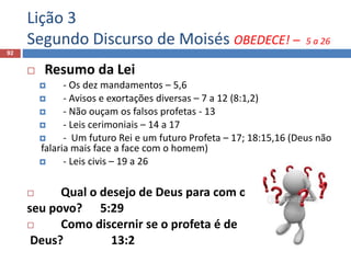 Lição 3
Segundo Discurso de Moisés OBEDECE! – 5 a 26
92
 Resumo da Lei
 - Os dez mandamentos – 5,6
 - Avisos e exortações diversas – 7 a 12 (8:1,2)
 - Não ouçam os falsos profetas - 13
 - Leis cerimoniais – 14 a 17
 - Um futuro Rei e um futuro Profeta – 17; 18:15,16 (Deus não
falaria mais face a face com o homem)
 - Leis civis – 19 a 26
 Qual o desejo de Deus para com o
seu povo? 5:29
 Como discernir se o profeta é de
Deus? 13:2
 