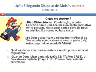 Lição 3 Segundo Discurso de Moisés OBEDECE!
CONCERTO
95
O que é o cocerto ?
Diz o Dicionário ser: Combinação, acordo.
Concerto não é uma Lei, mas um pacto normativo
entre pessoas. Neste caso, com o povo de Deus,
os cristãos. E a norma ou base é a Le
Se Deus acabar com o objeto (norma/base) do
Seu acordo, como saberá se a outra parte (nós)
está cumprindo o acordo?i Moral.
 Qual legislador executará a sentença se não possuir uma lei
reguladora?
 Quando Deus julgar o mundo (João 12: 47; Atos 17:31), o
fará através desta lei (Tiago 2:12). Como o faria, estando
cancelada?
.
 