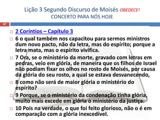 Lição 3 Segundo Discurso de Moisés OBEDECE!
CONCERTO PARA NÓS HOJE
97
 2 Coríntios – Capítulo 3
 6 o qual também nos capacitou para sermos ministros
dum novo pacto, não da letra, mas do espírito; porque a
letra mata, mas o espírito vivifica.
 7 Ora, se o ministério da morte, gravado com letras em
pedras, veio em glória, de maneira que os filhos de Israel
não podiam fixar os olhos no rosto de Moisés, por causa
da glória do seu rosto, a qual se estava desvanecendo,
 8 como não será de maior glória o ministério do
espírito?
 9 Porque, se o ministério da condenação tinha glória,
muito mais excede em glória o ministério da justiça.
 10 Pois na verdade, o que foi feito glorioso, não o é em
comparação com a glória inexcedível.
 