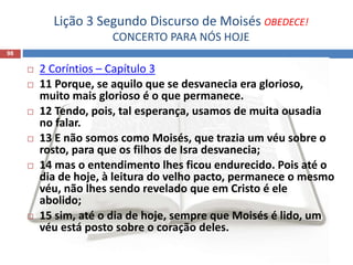 Lição 3 Segundo Discurso de Moisés OBEDECE!
CONCERTO PARA NÓS HOJE
98
 2 Coríntios – Capítulo 3
 11 Porque, se aquilo que se desvanecia era glorioso,
muito mais glorioso é o que permanece.
 12 Tendo, pois, tal esperança, usamos de muita ousadia
no falar.
 13 E não somos como Moisés, que trazia um véu sobre o
rosto, para que os filhos de Isra desvanecia;
 14 mas o entendimento lhes ficou endurecido. Pois até o
dia de hoje, à leitura do velho pacto, permanece o mesmo
véu, não lhes sendo revelado que em Cristo é ele
abolido;
 15 sim, até o dia de hoje, sempre que Moisés é lido, um
véu está posto sobre o coração deles.
 