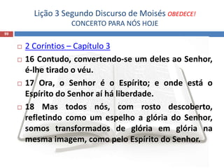 Lição 3 Segundo Discurso de Moisés OBEDECE!
CONCERTO PARA NÓS HOJE
99
 2 Coríntios – Capítulo 3
 16 Contudo, convertendo-se um deles ao Senhor,
é-lhe tirado o véu.
 17 Ora, o Senhor é o Espírito; e onde está o
Espírito do Senhor aí há liberdade.
 18 Mas todos nós, com rosto descoberto,
refletindo como um espelho a glória do Senhor,
somos transformados de glória em glória na
mesma imagem, como pelo Espírito do Senhor.
 