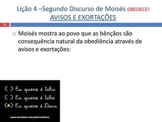 Lição 4 –Segundo Discurso de Moisés OBEDECE!
AVISOS E EXORTAÇÕES
11
 Moisés mostra ao povo que as bênçãos são
consequência natural da obediência através de
avisos e exortações:
 