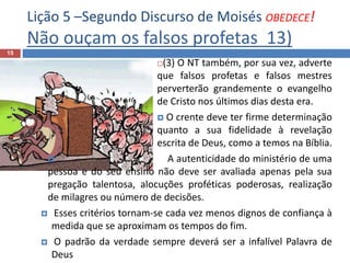 Lição 5 –Segundo Discurso de Moisés OBEDECE!
Não ouçam os falsos profetas 13)
15
(3) O NT também, por sua vez, adverte
que falsos profetas e falsos mestres
perverterão grandemente o evangelho
de Cristo nos últimos dias desta era.
 O crente deve ter firme determinação
quanto a sua fidelidade à revelação
escrita de Deus, como a temos na Bíblia.
 A autenticidade do ministério de uma
pessoa e do seu ensino não deve ser avaliada apenas pela sua
pregação talentosa, alocuções proféticas poderosas, realização
de milagres ou número de decisões.
 Esses critérios tornam-se cada vez menos dignos de confiança à
medida que se aproximam os tempos do fim.
 O padrão da verdade sempre deverá ser a infalível Palavra de
Deus
 