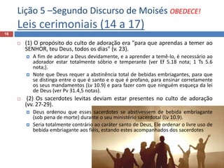 Lição 5 –Segundo Discurso de Moisés OBEDECE!
Leis cerimoniais (14 a 17)
16
 (1) O propósito do culto de adoração era "para que aprendas a temer ao
SENHOR, teu Deus, todos os dias" (v. 23).
 A fim de adorar a Deus devidamente, e a aprender a temê-lo, é necessário ao
adorador estar totalmente sóbrio e temperante (ver Ef 5.18 nota; 1 Ts 5.6
nota;).
 Note que Deus requer a abstinência total de bebidas embriagantes, para que
se distinga entre o que é santo e o que é profano, para ensinar corretamente
os seus mandamentos (Lv 10.9) e para fazer com que ninguém esqueça da lei
de Deus (ver Pv 31.4,5 notas).
 (2) Os sacerdotes levitas deviam estar presentes no culto de adoração
(vv. 27-29).
 Deus ordenou que esses sacerdotes se abstivessem de bebida embriagante
(sob pena de morte) durante o seu ministério sacerdotal (Lv 10.9).
 Seria totalmente contrário ao caráter santo de Deus, Ele ordenar o livre uso de
bebida embriagante aos fiéis, estando estes acompanhados dos sacerdotes
 