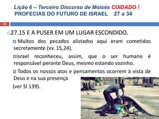 Lição 6 – Terceiro Discurso de Moisés CUIDADO !
PROFECIAS DO FUTURO DE ISRAEL 27 a 34
20
27.15 E A PUSER EM UM LUGAR ESCONDIDO.
 Muitos dos pecados alistados aqui eram cometidos
secretamente (vv. 15,24).
Israel reconheceu, assim, que o ser humano é
responsável perante Deus, mesmo estando sozinho.
 Todos os nossos atos e pensamentos ocorrem à vista de
Deus e na sua presença
(ver Sl 139).
 