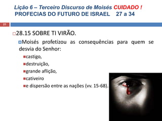 Lição 6 – Terceiro Discurso de Moisés CUIDADO !
PROFECIAS DO FUTURO DE ISRAEL 27 a 34
21
28.15 SOBRE TI VIRÃO.
Moisés profetizou as consequências para quem se
desvia do Senhor:
castigo,
destruição,
grande aflição,
cativeiro
e dispersão entre as nações (vv. 15-68).
 